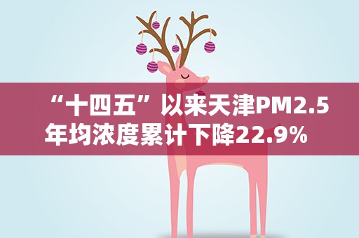 “十四五”以来天津PM2.5年均浓度累计下降22.9% 降幅全国名列前茅