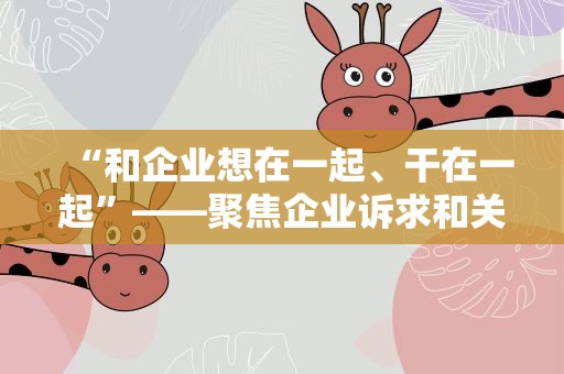 “和企业想在一起、干在一起”——聚焦企业诉求和关切，海关多举措提振外贸信心