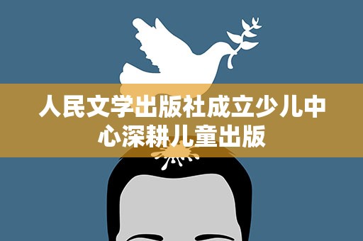 人民文学出版社成立少儿中心深耕儿童出版