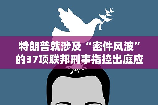 特朗普就涉及“密件风波”的37项联邦刑事指控出庭应诉