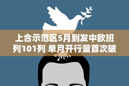 上合示范区5月到发中欧班列101列 单月开行量首次破百