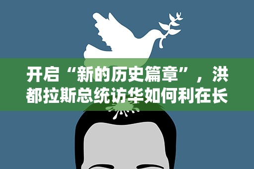 开启“新的历史篇章”，洪都拉斯总统访华如何利在长远？