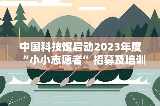 中国科技馆启动2023年度“小小志愿者”招募及培训工作