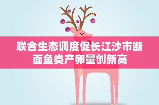 联合生态调度促长江沙市断面鱼类产卵量创新高