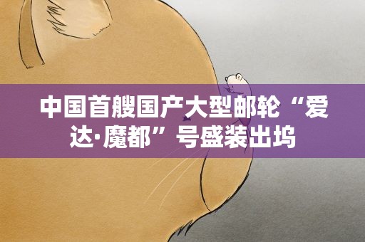 中国首艘国产大型邮轮“爱达·魔都”号盛装出坞