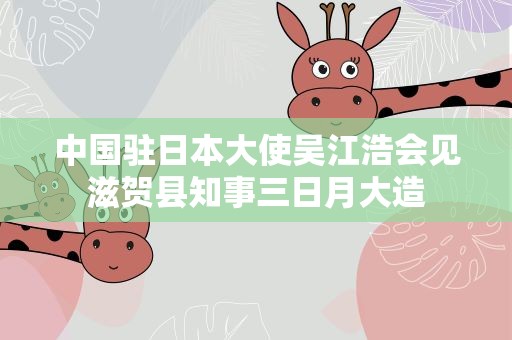 中国驻日本大使吴江浩会见滋贺县知事三日月大造