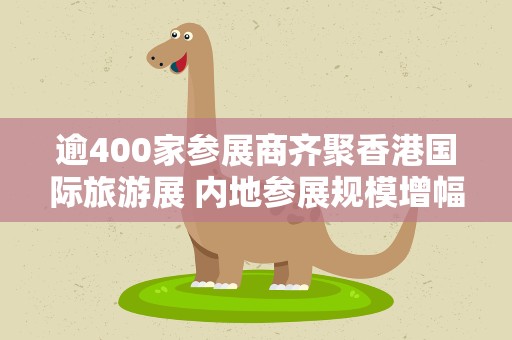 逾400家参展商齐聚香港国际旅游展 内地参展规模增幅最大