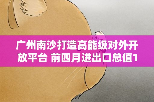 广州南沙打造高能级对外开放平台 前四月进出口总值1179.8亿元