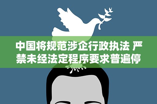 中国将规范涉企行政执法 严禁未经法定程序要求普遍停产停业
