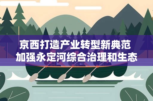 京西打造产业转型新典范 加强永定河综合治理和生态修复