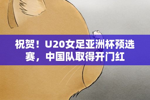 祝贺！U20女足亚洲杯预选赛，中国队取得开门红