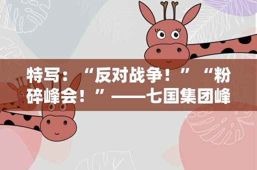 特写：“反对战争！”“粉碎峰会！”——七国集团峰会在抗议声中闭幕