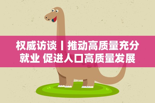 权威访谈丨推动高质量充分就业 促进人口高质量发展——访人力资源社会保障部相关司局负责人