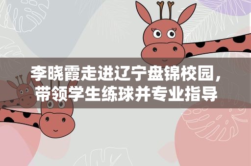 李晓霞走进辽宁盘锦校园，带领学生练球并专业指导
