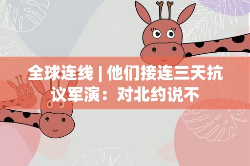 全球连线| 他们接连三天抗议军演：对北约说不