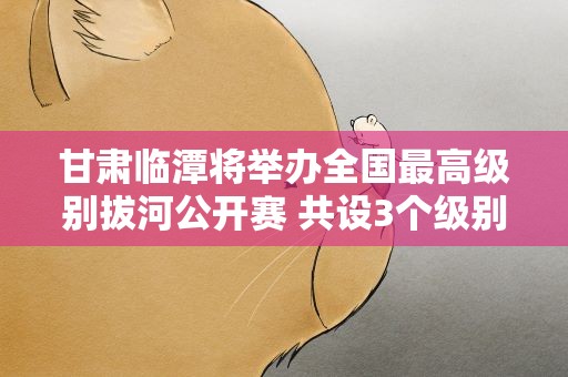 甘肃临潭将举办全国最高级别拔河公开赛 共设3个级别