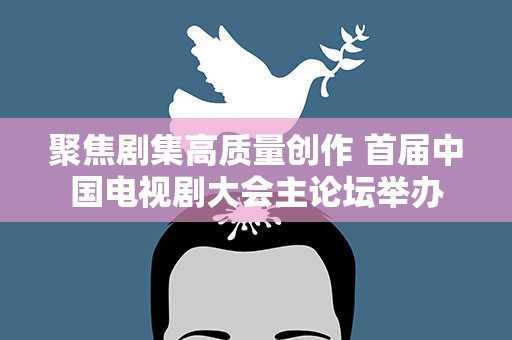 聚焦剧集高质量创作 首届中国电视剧大会主论坛举办
