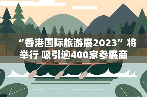 “香港国际旅游展2023”将举行 吸引逾400家参展商