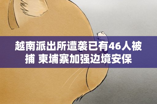 越南派出所遭袭已有46人被捕 柬埔寨加强边境安保