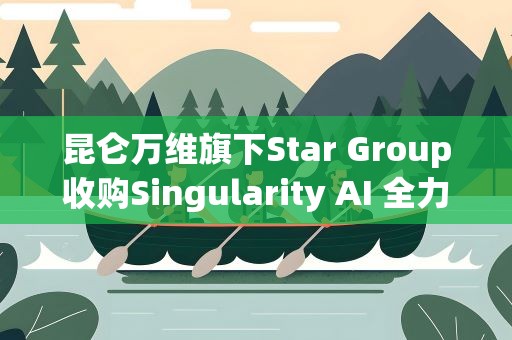 昆仑万维旗下Star Group收购Singularity AI 全力打造全球领先的AGI平台