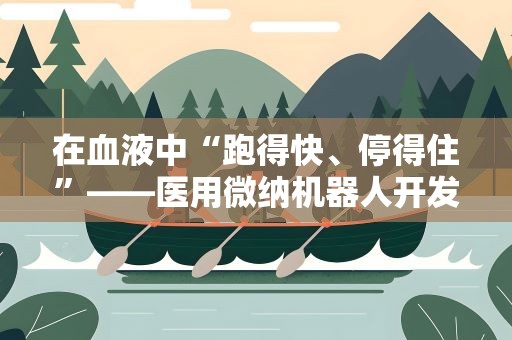 在血液中“跑得快、停得住”——医用微纳机器人开发有新突破