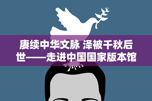 赓续中华文脉 泽被千秋后世——走进中国国家版本馆