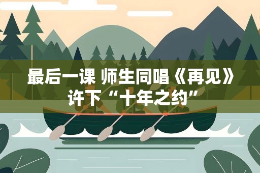 最后一课 师生同唱《再见》 许下“十年之约”