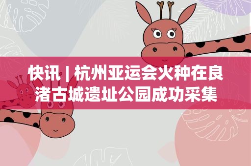 快讯| 杭州亚运会火种在良渚古城遗址公园成功采集