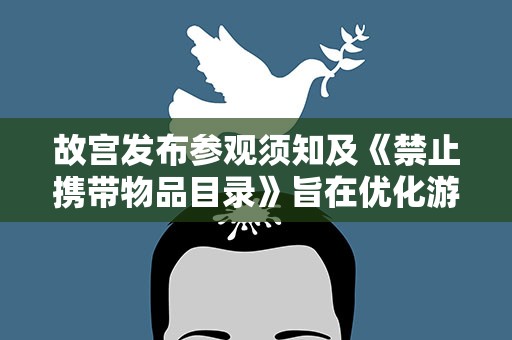 故宫发布参观须知及《禁止携带物品目录》旨在优化游览环境