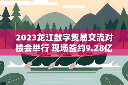 2023龙江数字贸易交流对接会举行 现场签约9.28亿元