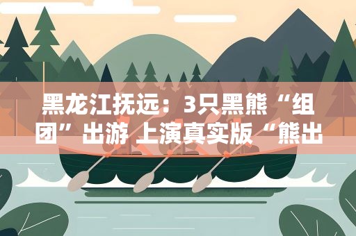 黑龙江抚远：3只黑熊“组团”出游 上演真实版“熊出没”