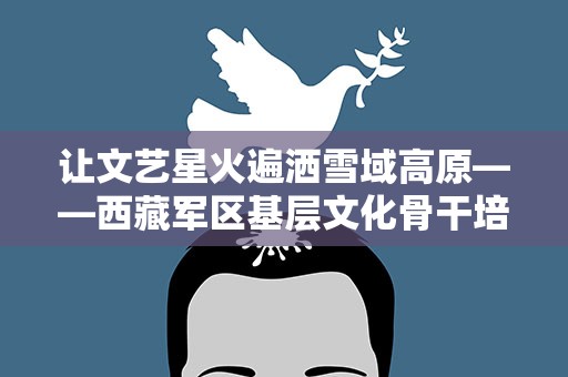 让文艺星火遍洒雪域高原——西藏军区基层文化骨干培训见闻