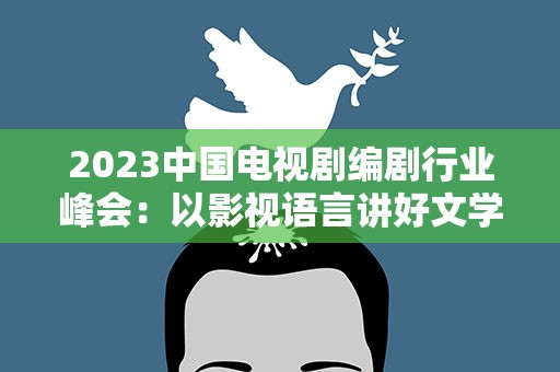 2023中国电视剧编剧行业峰会：以影视语言讲好文学故事