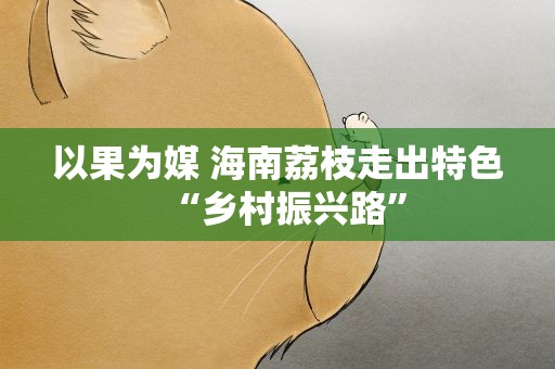 以果为媒 海南荔枝走出特色“乡村振兴路”