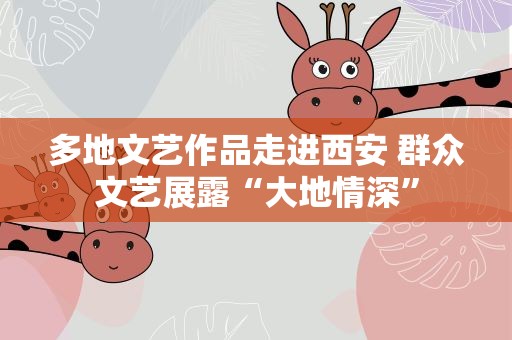 多地文艺作品走进西安 群众文艺展露“大地情深”