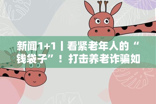新闻1+1丨看紧老年人的“钱袋子”！打击养老诈骗如何“常态化”？