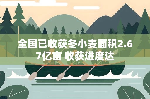 全国已收获冬小麦面积2.67亿亩 收获进度达