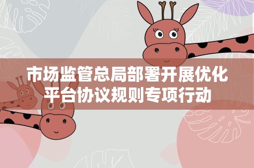 市场监管总局部署开展优化平台协议规则专项行动