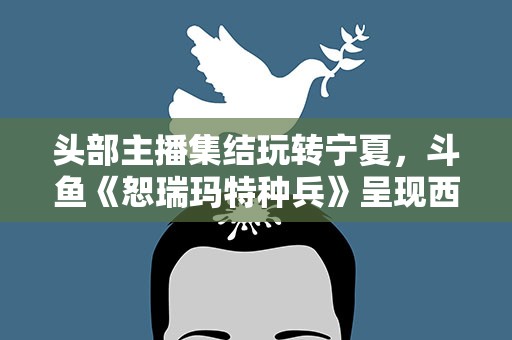 头部主播集结玩转宁夏，斗鱼《恕瑞玛特种兵》呈现西部之美