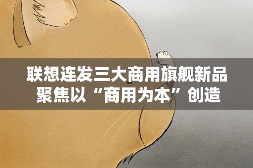 联想连发三大商用旗舰新品 聚焦以“商用为本”创造三大价值