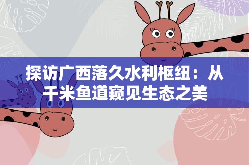 探访广西落久水利枢纽：从千米鱼道窥见生态之美
