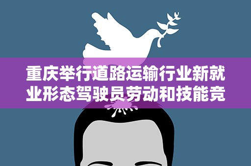 重庆举行道路运输行业新就业形态驾驶员劳动和技能竞赛