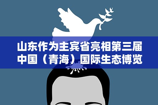 山东作为主宾省亮相第三届中国（青海）国际生态博览会