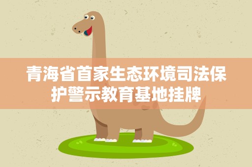 青海省首家生态环境司法保护警示教育基地挂牌