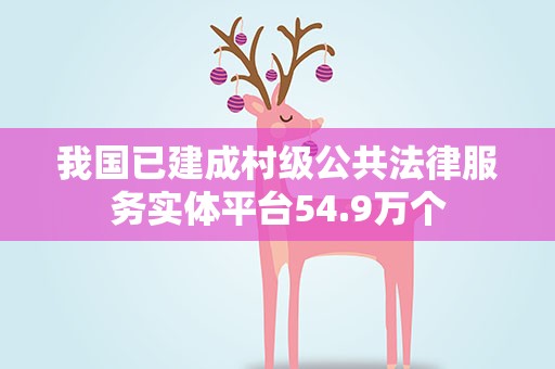 我国已建成村级公共法律服务实体平台54.9万个