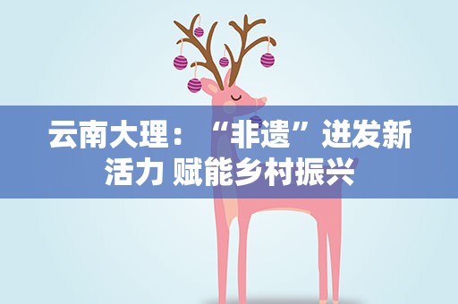 云南大理：“非遗”迸发新活力 赋能乡村振兴