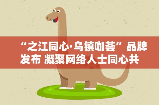 “之江同心·乌镇咖荟”品牌发布 凝聚网络人士同心共识