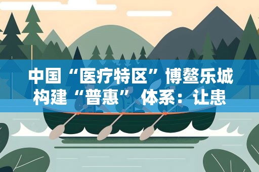 中国“医疗特区”博鳌乐城构建“普惠” 体系：让患者“用得起”国际创新药