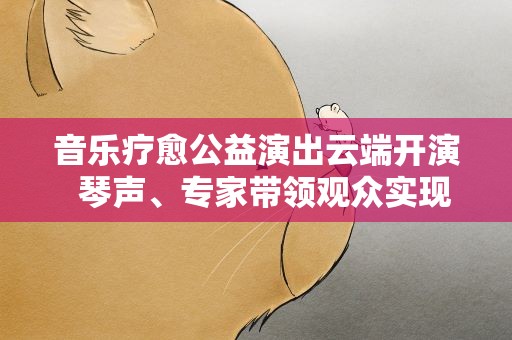 音乐疗愈公益演出云端开演 琴声、专家带领观众实现心灵疗愈