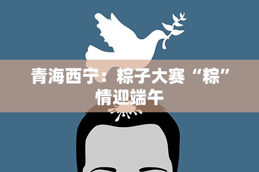 青海西宁：粽子大赛“粽”情迎端午
